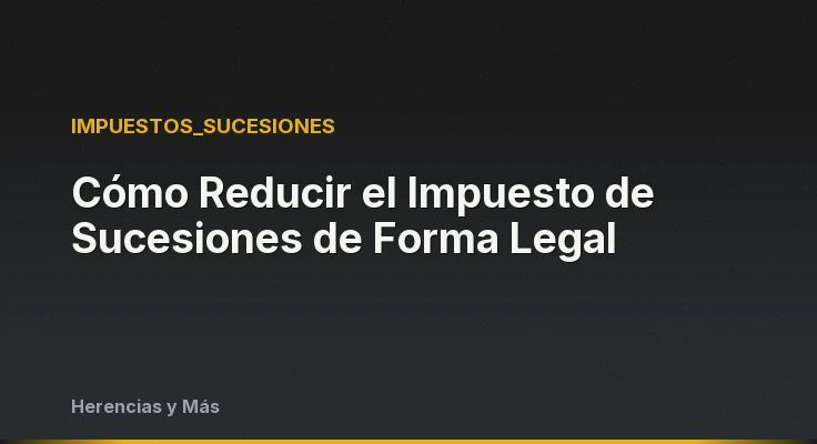 Cómo Reducir el Impuesto de Sucesiones de Forma Legal