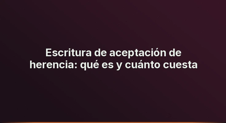 Escritura de aceptación de herencia: qué es y cuánto cuesta